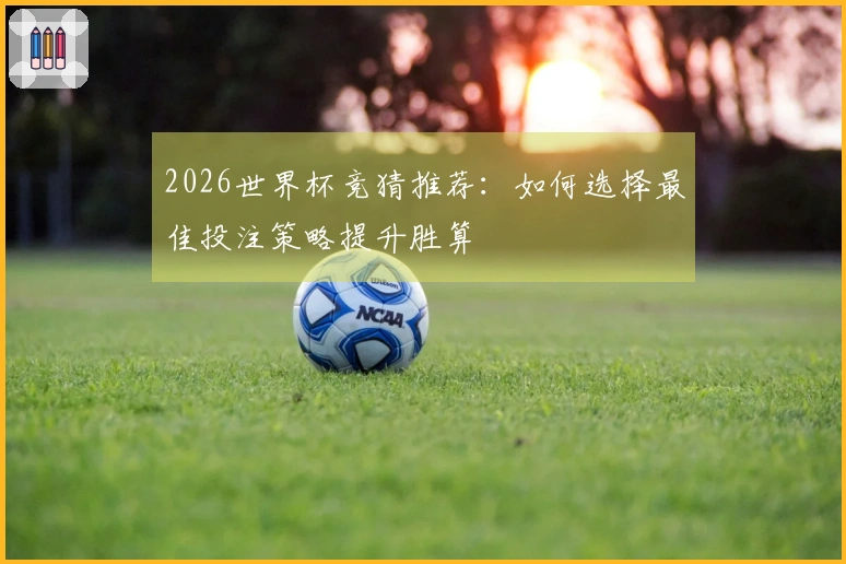 2026世界杯竞猜推荐：如何选择最佳投注策略提升胜算