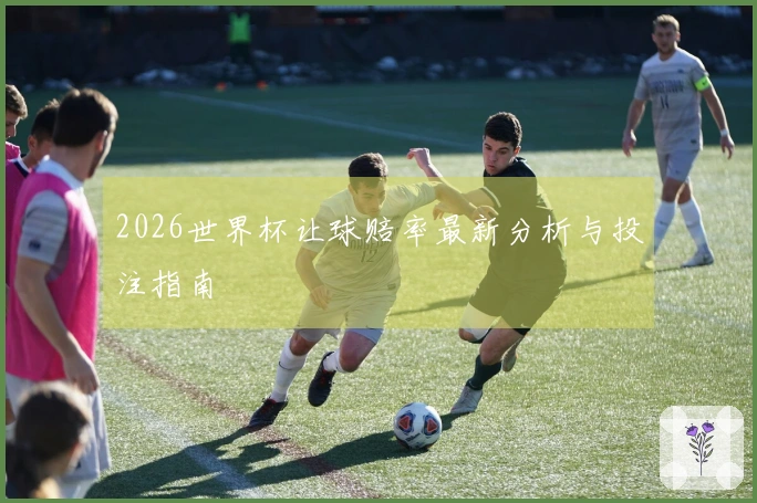 2026世界杯让球赔率最新分析与投注指南