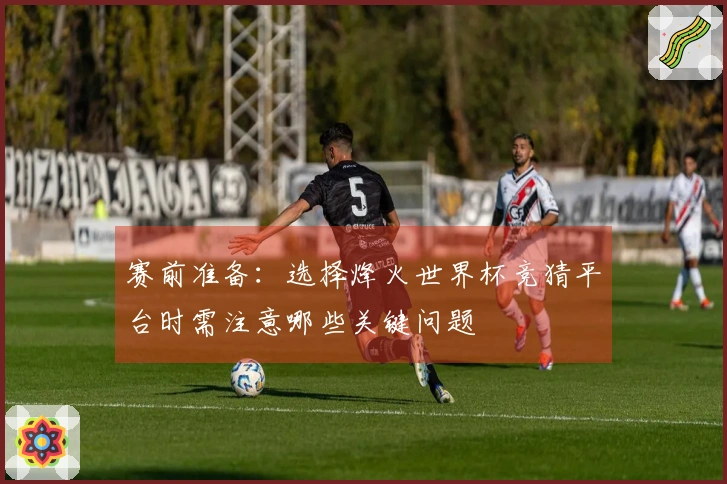 赛前准备：选择烽火世界杯竞猜平台时需注意哪些关键问题